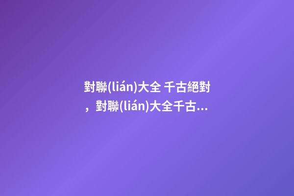 對聯(lián)大全 千古絕對，對聯(lián)大全千古絕對(轉(zhuǎn))-第1張-觀點-玄機派